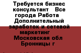 Требуется бизнес-консультант - Все города Работа » Дополнительный заработок и сетевой маркетинг   . Московская обл.,Бронницы г.